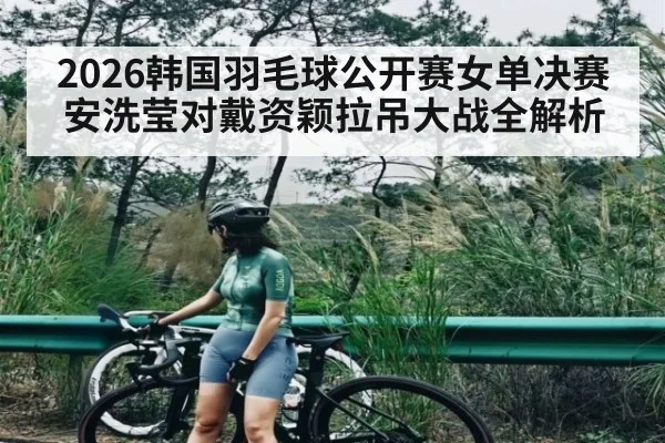 2026韩国羽毛球公开赛女单决赛安洗莹对戴资颖拉吊大战全解析 - kaiyun