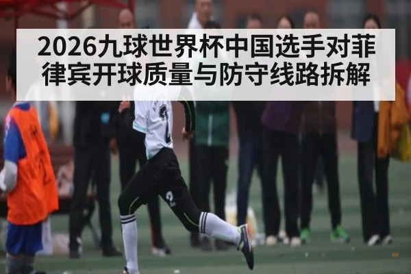 2026九球世界杯中国选手对菲律宾开球质量与防守线路拆解 - kaiyun