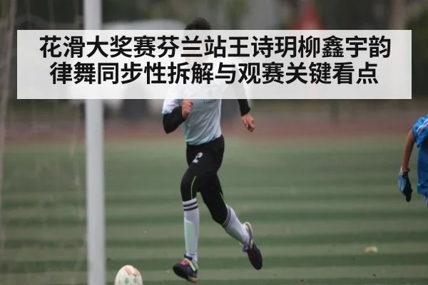 花滑大奖赛芬兰站王诗玥柳鑫宇韵律舞同步性拆解与观赛关键看点 - kaiyun